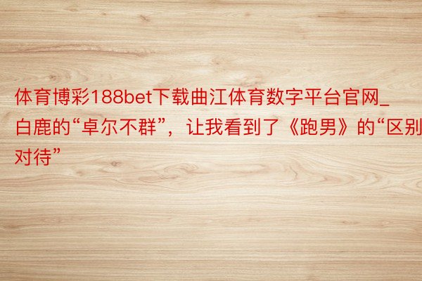 体育博彩188bet下载曲江体育数字平台官网_白鹿的“卓尔不群”，让我看到了《跑男》的“区别对待”