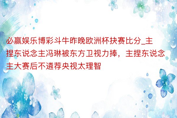 必赢娱乐博彩斗牛昨晚欧洲杯抉赛比分_主捏东说念主冯琳被东方卫视力捧，主捏东说念主大赛后不遴荐央视太理智