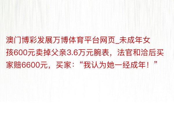 澳门博彩发展万博体育平台网页_未成年女孩600元卖掉父亲3.6万元腕表，法官和洽后买家赔6600元，买家：“我认为她一经成年！”