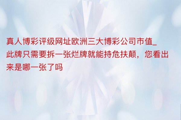 真人博彩评级网址欧洲三大博彩公司市值_此牌只需要拆一张烂牌就能持危扶颠，您看出来是哪一张了吗