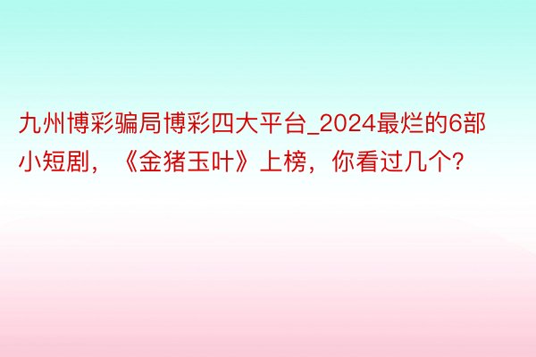 九州博彩骗局博彩四大平台_2024最烂的6部小短剧，《金猪玉叶》上榜，你看过几个？