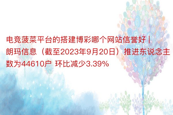 电竞菠菜平台的搭建博彩哪个网站信誉好 | 朗玛信息（截至2023年9月20日）推进东说念主数为44610户 环比减少3.39%