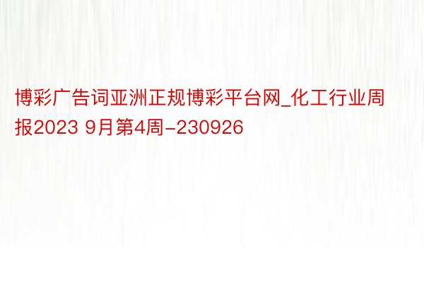 博彩广告词亚洲正规博彩平台网_化工行业周报2023 9月第4周-230926