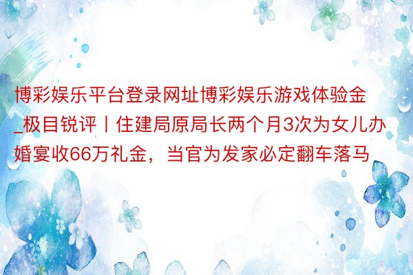 博彩娱乐平台登录网址博彩娱乐游戏体验金_极目锐评丨住建局原局长两个月3次为女儿办婚宴收66万礼金，当官为发家必定翻车落马